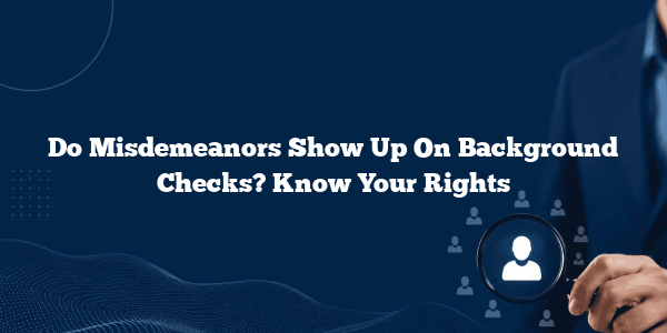 Do Misdemeanors Show Up On Background Checks? Know Your Rights